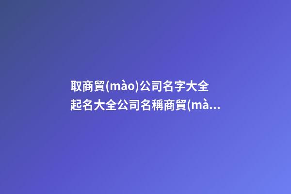 取商貿(mào)公司名字大全 起名大全公司名稱商貿(mào)